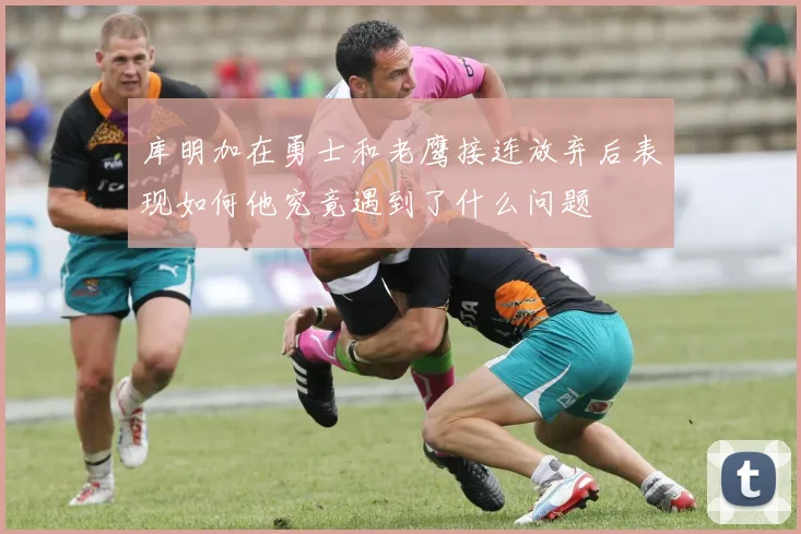 库明加在勇士和老鹰接连放弃后表现如何他究竟遇到了什么问题