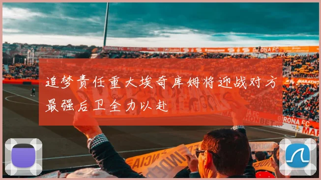 追梦责任重大埃奇库姆将迎战对方最强后卫全力以赴